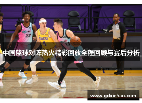 中国篮球对阵热火精彩回放全程回顾与赛后分析